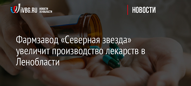 Фармзавод «Северная звезда» увеличит производство лекарств в Ленобласти