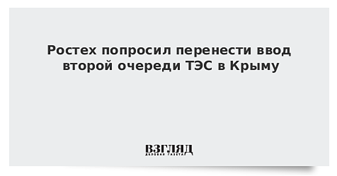 Ростех подтвердил просьбу перенести сроки ввода второй очереди ТЭС в Крыму
