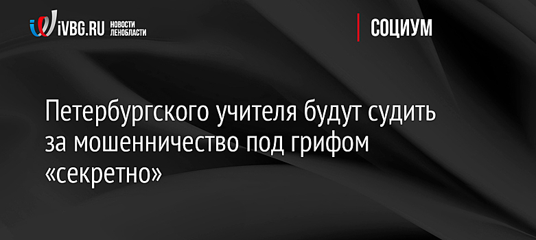 Петербургского учителя будут судить за мошенничество под грифом «секретно»