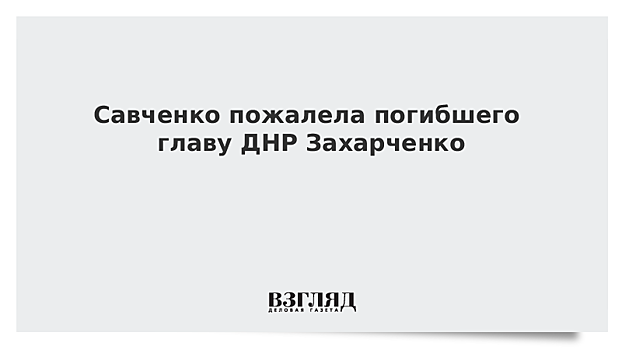 Савченко пожалела погибшего главу ДНР Захарченко