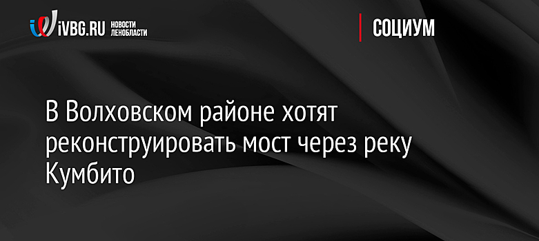 В Волховском районе хотят реконструировать мост через реку Кумбито