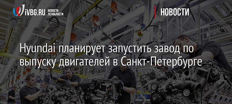 Hyundai планирует запустить завод по выпуску двигателей в Санкт-Петербурге