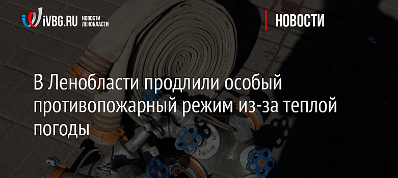 В Ленобласти продлили особый противопожарный режим из-за теплой погоды