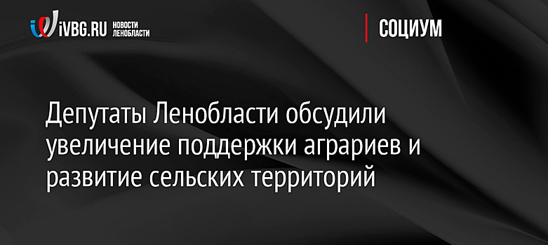 Депутаты Ленобласти обсудили увеличение поддержки аграриев и развитие сельских территорий