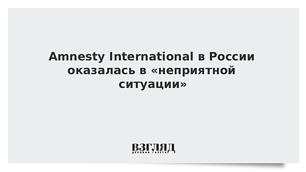 Amnesty International в России оказалась в «неприятной ситуации»