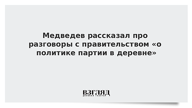 Медведев рассказал про разговоры с правительством «о политике партии в деревне»