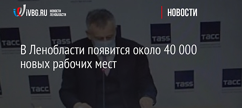 В Ленобласти появится около 40 000 новых рабочих мест