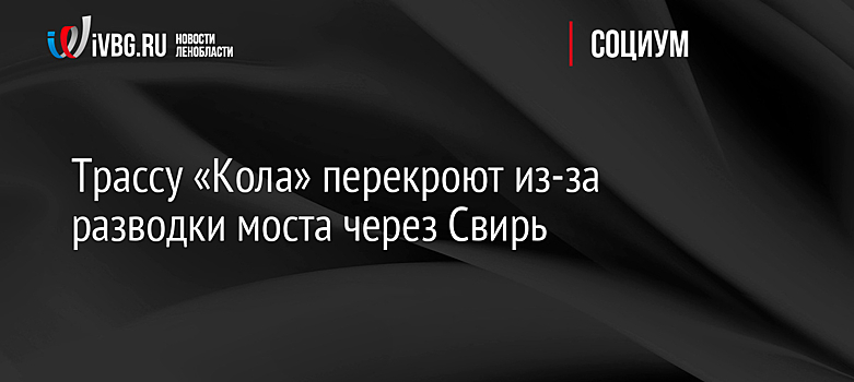 Трассу «Кола» перекроют из-за разводки моста через Свирь