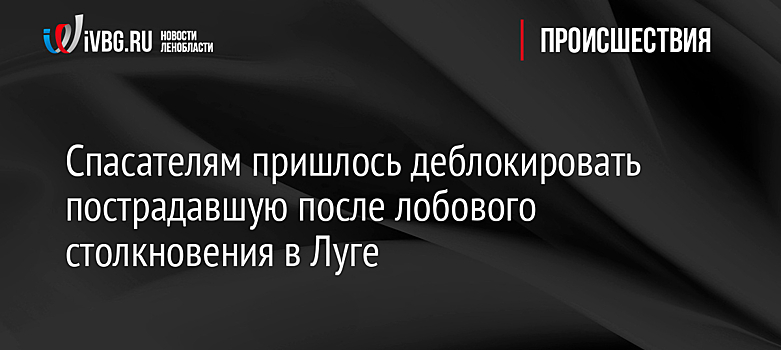 Спасателям пришлось деблокировать пострадавшую после лобового столкновения в Луге