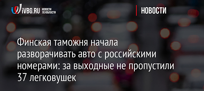 Финская таможня начала разворачивать авто с российскими номерами: за выходные не пропустили 37 легковушек