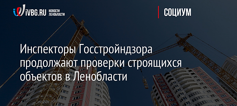 Инспекторы Госстройндзора продолжают проверки строящихся объектов в Ленобласти