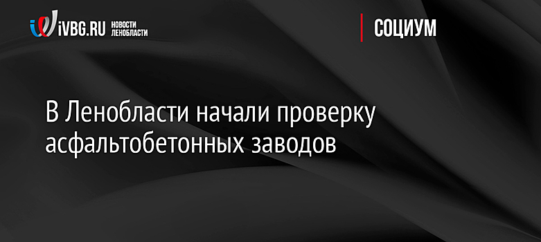 В Ленобласти начали проверку асфальтобетонных заводов