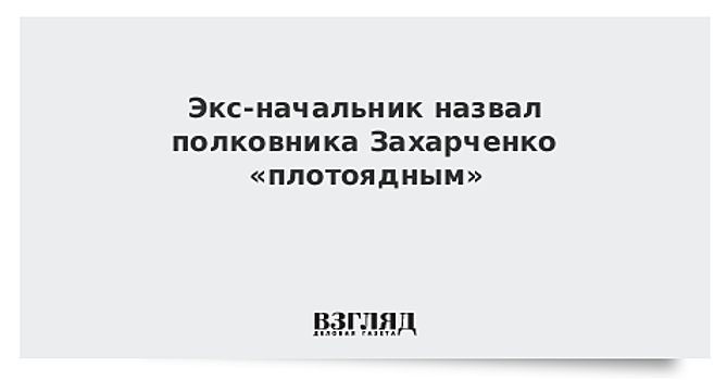 Экс-начальник назвал полковника Захарченко «плотоядным»