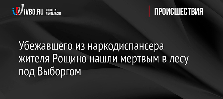 Убежавшего из наркодиспансера жителя Рощино нашли мертвым в лесу под Выборгом