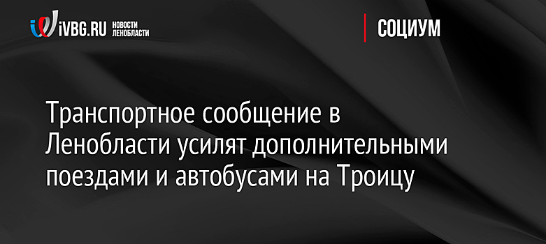 Транспортное сообщение в Ленобласти усилят дополнительными поездами и автобусами на Троицу