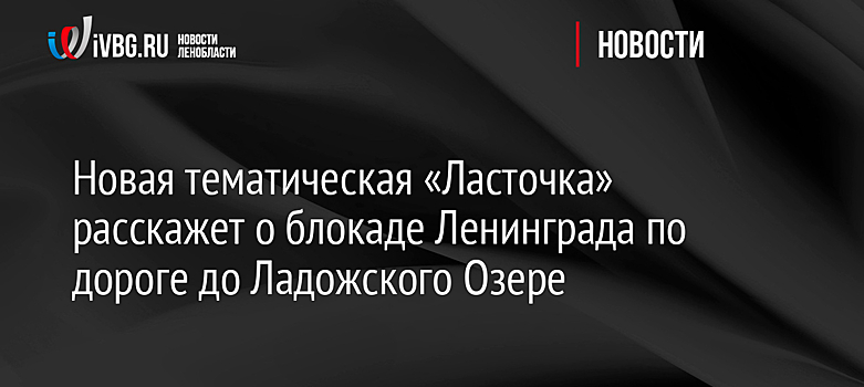Новая тематическая «Ласточка» расскажет о блокаде Ленинграда по дороге до Ладожского Озере