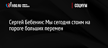 Сергей Бебенин: Мы сегодня стоим на пороге больших перемен