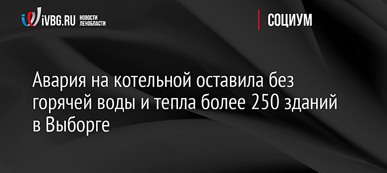 Авария на котельной оставила без горячей воды и тепла более 250 зданий в Выборге