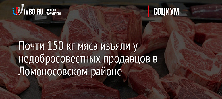 Почти 150 кг мяса изъяли у недобросовестных продавцов в Ломоносовском районе