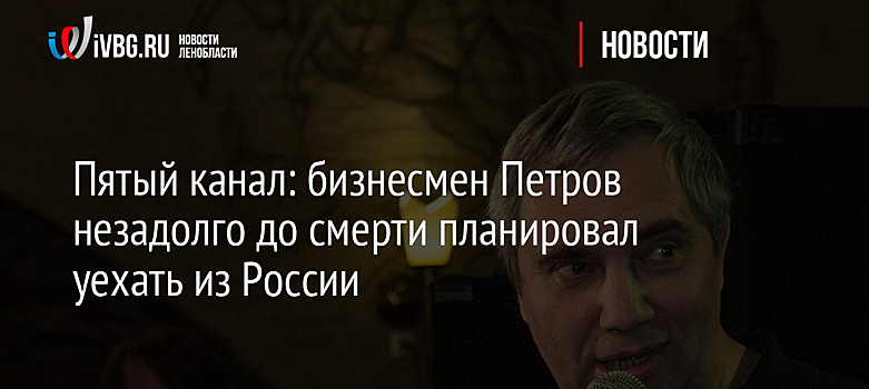 Пятый канал: бизнесмен Петров незадолго до смерти планировал уехать из России