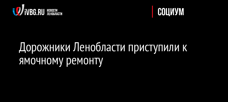 Дорожники Ленобласти приступили к ямочному ремонту