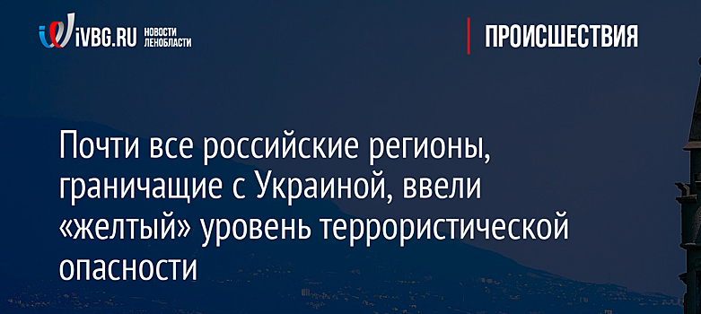 Почти все российские регионы, граничащие с Украиной, ввели «желтый» уровень террористической опасности