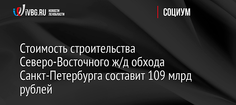 Стоимость строительства Северо-Восточного ж/д обхода Санкт-Петербурга составит 109 млрд рублей