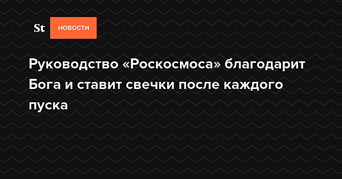 Руководство «Роскосмоса» благодарит Бога и ставит свечки после каждого пуска