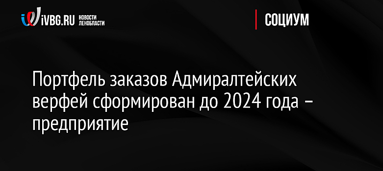 Портфель заказов Адмиралтейских верфей сформирован до 2024 года – предприятие