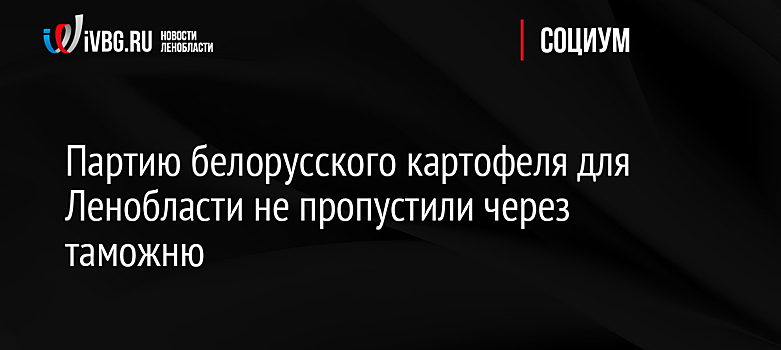 Партию белорусского картофеля для Ленобласти не пропустили через таможню