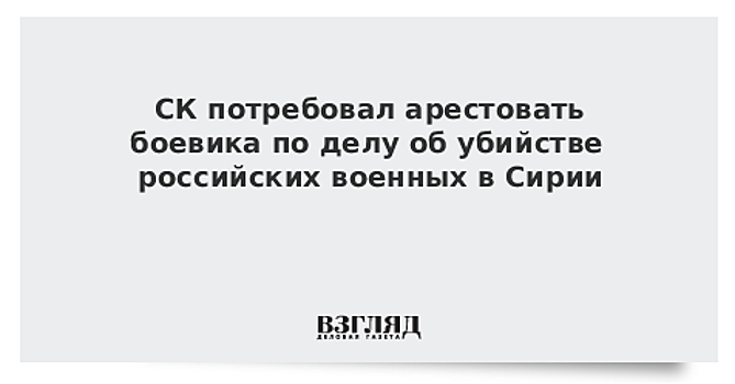 СК требует ареста еще одного боевика, причастного к убийствам российских военных в Сирии