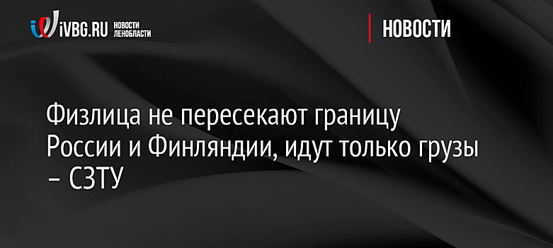 Физлица не пересекают границу России и Финляндии, идут только грузы – СЗТУ