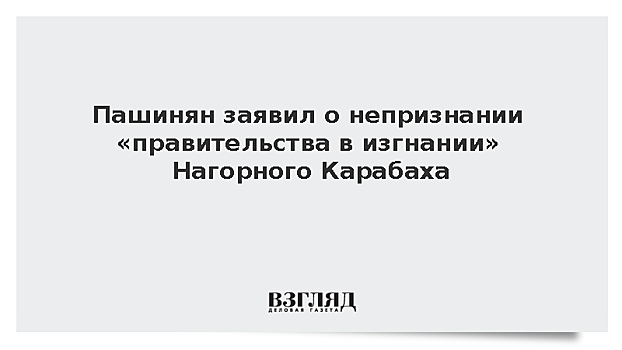 Пашинян заявил о непризнании «правительства в изгнании» Нагорного Карабаха