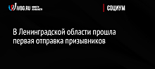 В Ленинградской области прошла первая отправка призывников