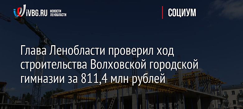 Глава Ленобласти проверил ход строительства Волховской городской гимназии за 811,4 млн рублей