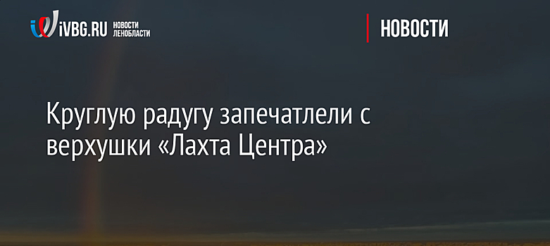Круглую радугу запечатлели с верхушки «Лахта Центра»