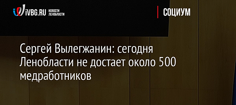 Сергей Вылегжанин: сегодня Ленобласти не достает около 500 медработников