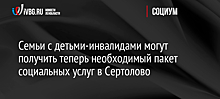 Семьи с детьми-инвалидами могут получить теперь необходимый пакет социальных услуг в Сертолово