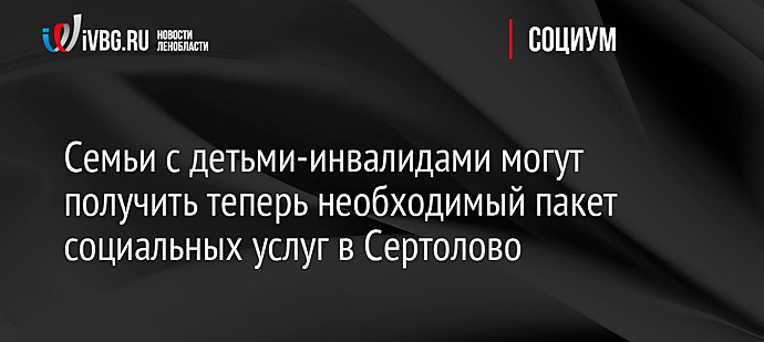 Семьи с детьми-инвалидами могут получить теперь необходимый пакет социальных услуг в Сертолово