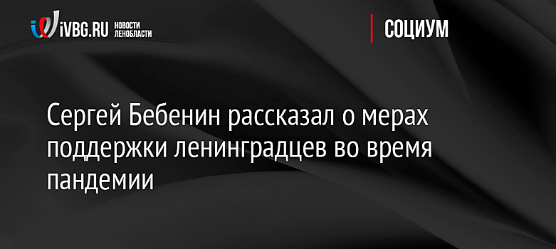 Сергей Бебенин рассказал о мерах поддержки ленинградцев во время пандемии