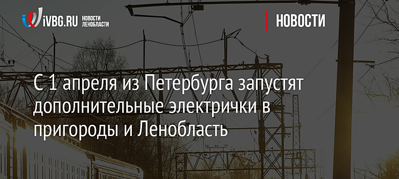 С 1 апреля из Петербурга запустят дополнительные электрички в пригороды и Ленобласть