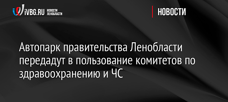 Автопарк правительства Ленобласти передадут в пользование комитетов по здравоохранению и ЧС