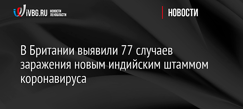 В Британии выявили 77 случаев заражения новым индийским штаммом коронавируса