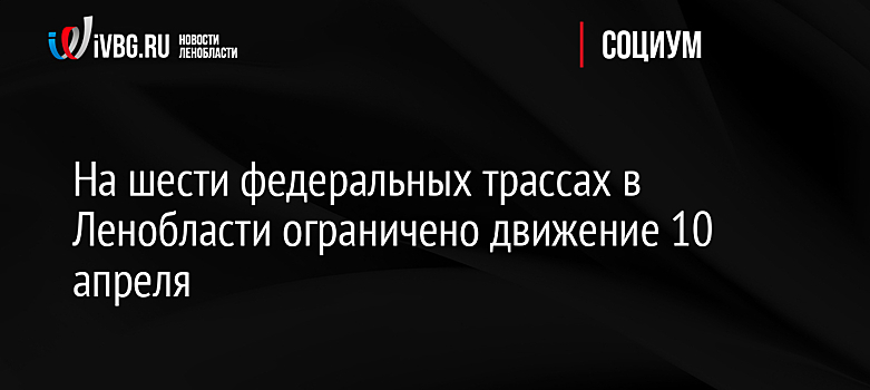 На шести федеральных трассах в Ленобласти ограничено движение 10 апреля