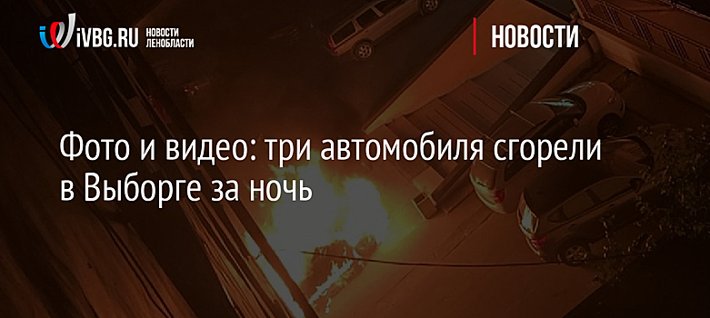 Фото и видео: три автомобиля сгорели в Выборге за ночь