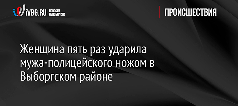 Женщина пять раз ударила мужа-полицейского ножом в Выборгском районе