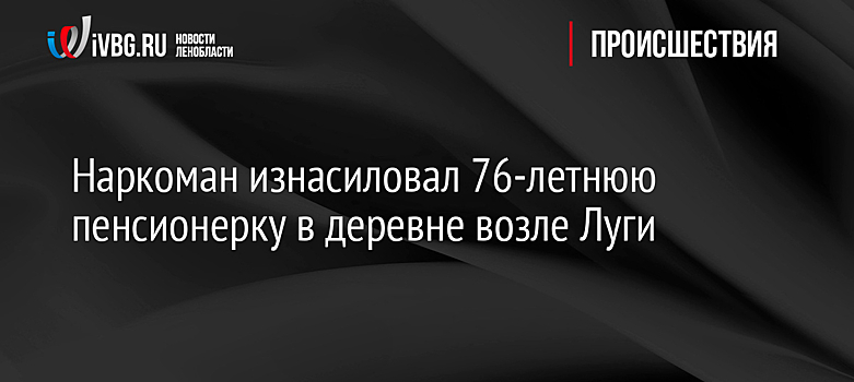 Наркоман изнасиловал 76-летнюю пенсионерку в деревне возле Луги