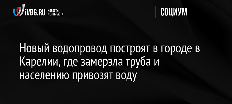 Новый водопровод построят в городе в Карелии, где замерзла труба и населению привозят воду