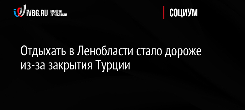 Отдыхать в Ленобласти стало дороже из-за закрытия Турции