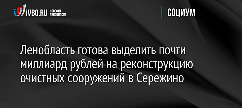 Ленобласть готова выделить почти миллиард рублей на реконструкцию очистных сооружений в Сережино